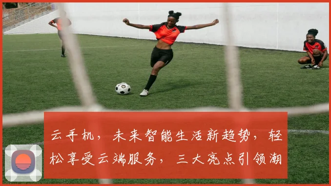 云手机，未来智能生活新趋势，轻松享受云端服务，三大亮点引领潮流，不容错过
