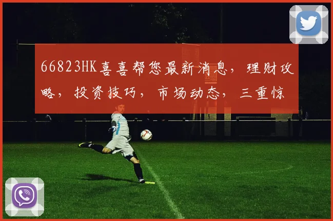 66823HK喜喜帮您最新消息，理财攻略，投资技巧，市场动态，三重惊喜，不容错过