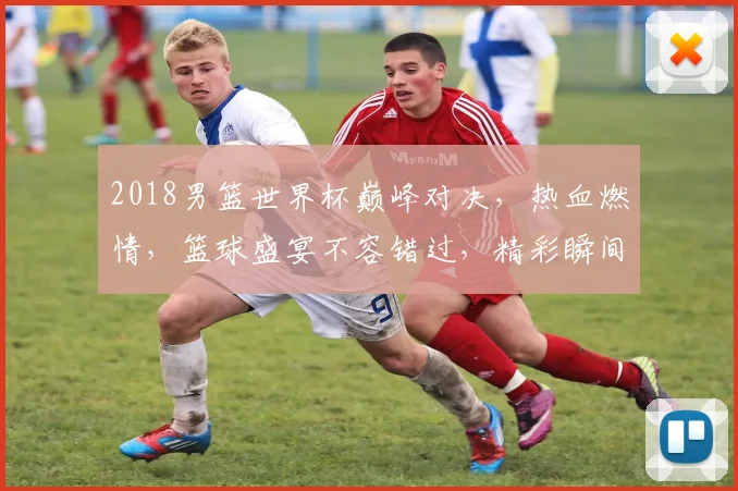 2018男篮世界杯巅峰对决，热血燃情，篮球盛宴不容错过，精彩瞬间尽收眼底。