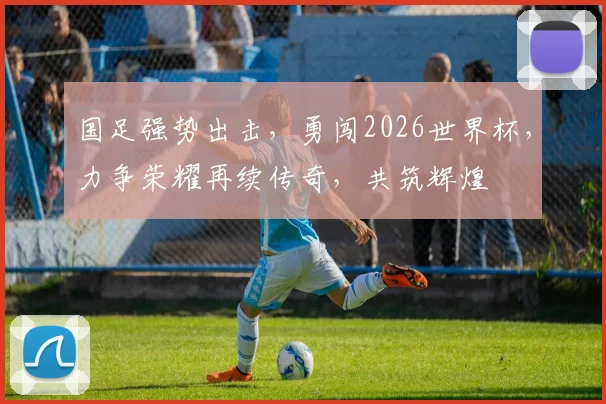 国足强势出击，勇闯2026世界杯，力争荣耀再续传奇，共筑辉煌