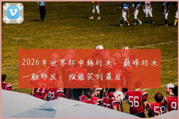 2026年世界杯中韩对决，巅峰对决一触即发，谁能笑到最后