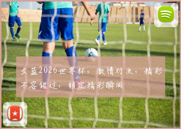 女蓝2026世界杯，激情对决，精彩不容错过，锁定精彩瞬间
