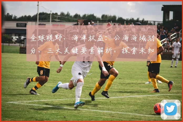 全球视野，海洋权益：公海海域划分，三大关键要素解析，探索未知海域