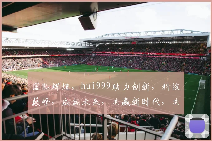 国际辉煌，hui999助力创新，科技巅峰，成就未来，共赢新时代，共铸辉煌梦。