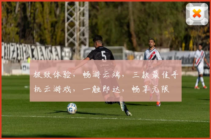 极致体验，畅游云端，三款最佳手机云游戏，一触即达，畅享无限